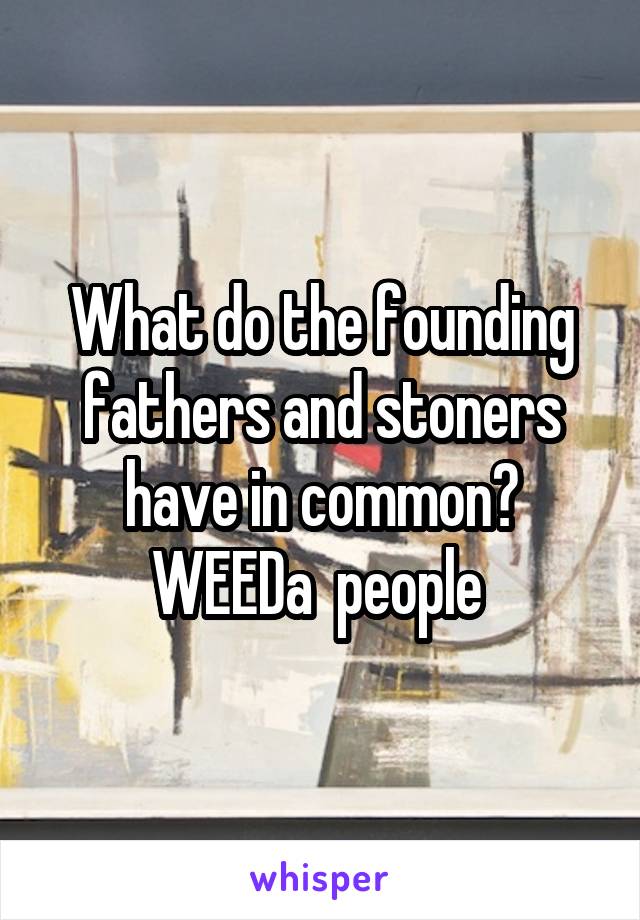 What do the founding fathers and stoners have in common? WEEDa  people 