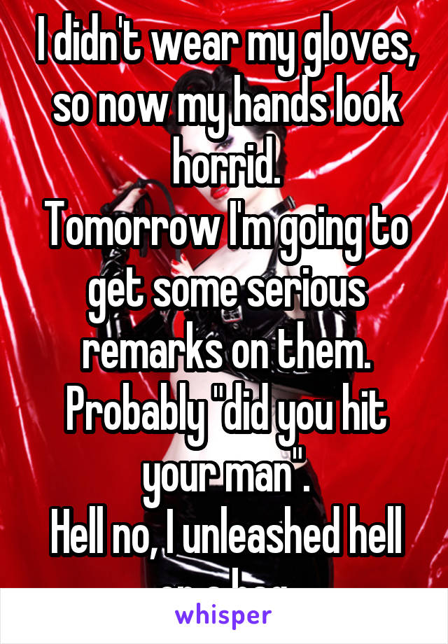 I didn't wear my gloves, so now my hands look horrid.
Tomorrow I'm going to get some serious remarks on them. Probably "did you hit your man".
Hell no, I unleashed hell on a bag.