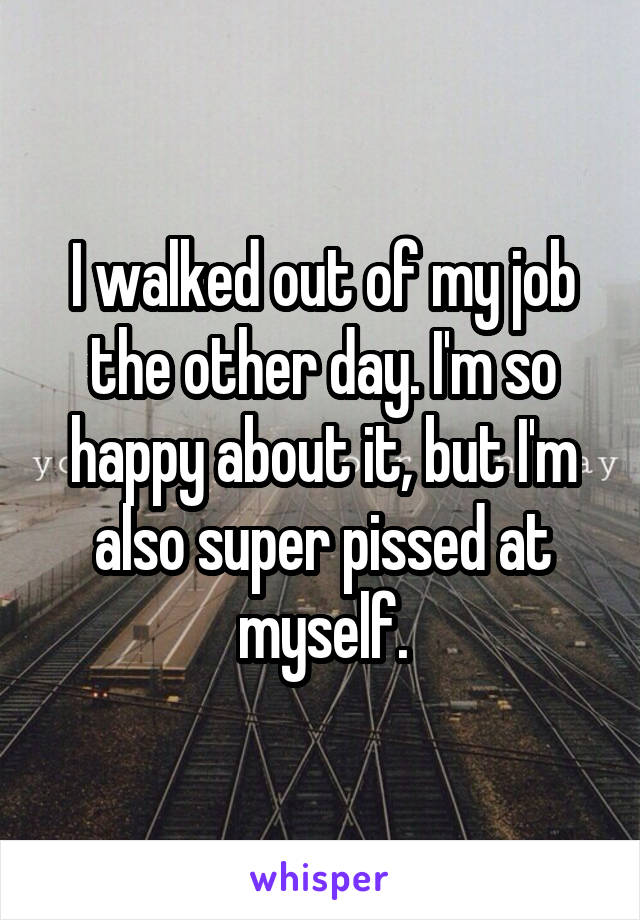 I walked out of my job the other day. I'm so happy about it, but I'm also super pissed at myself.