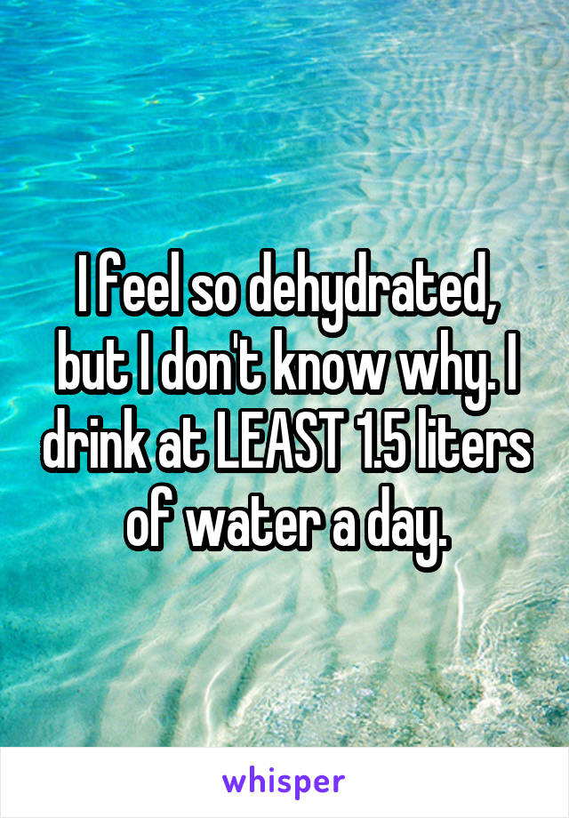 I feel so dehydrated, but I don't know why. I drink at LEAST 1.5 liters of water a day.