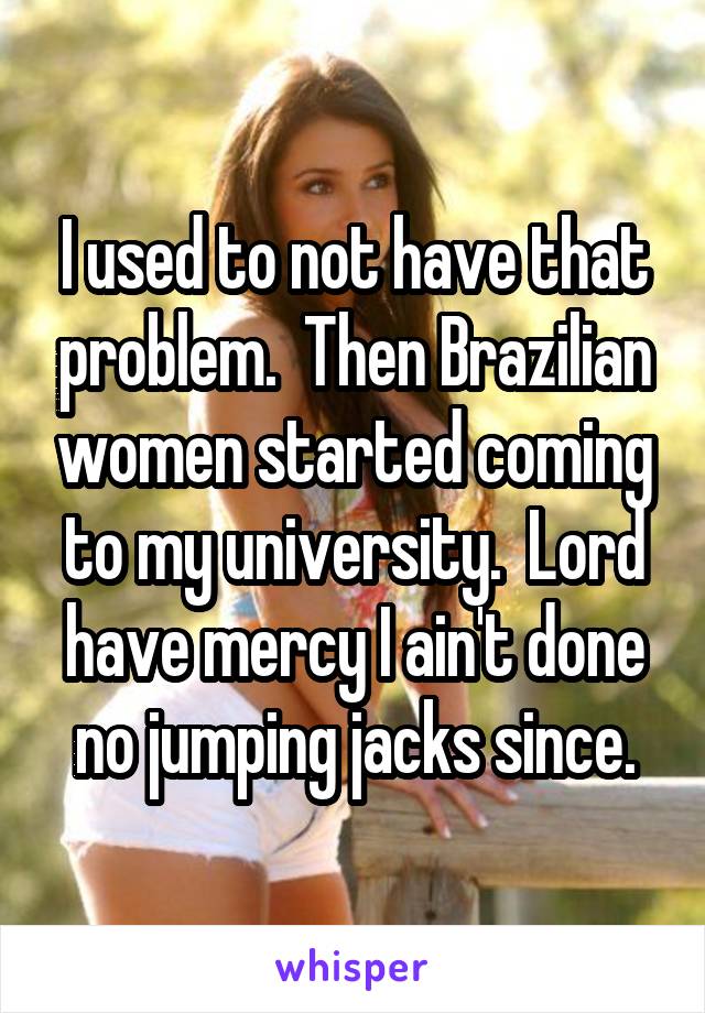 I used to not have that problem.  Then Brazilian women started coming to my university.  Lord have mercy I ain't done no jumping jacks since.