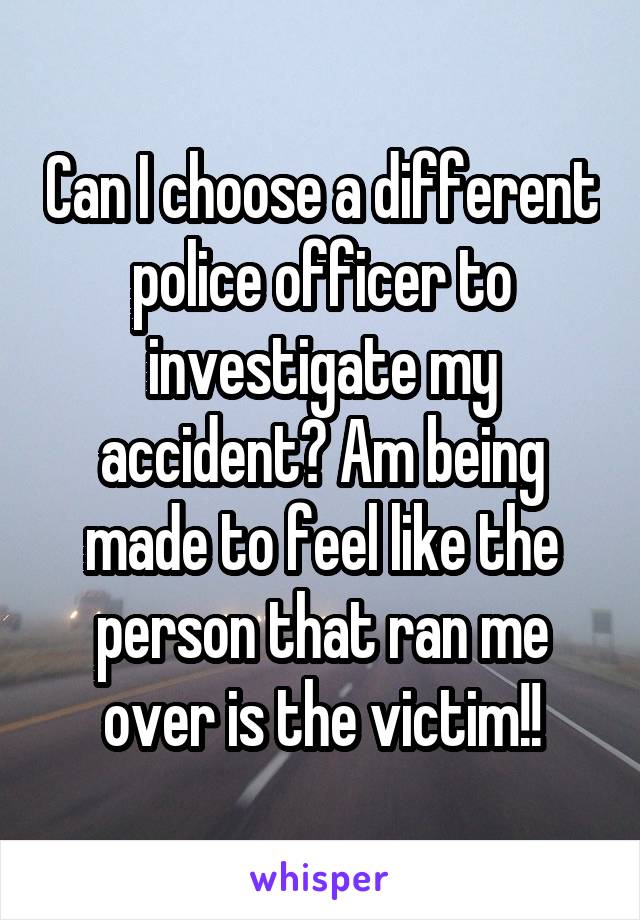 Can I choose a different police officer to investigate my accident? Am being made to feel like the person that ran me over is the victim!!