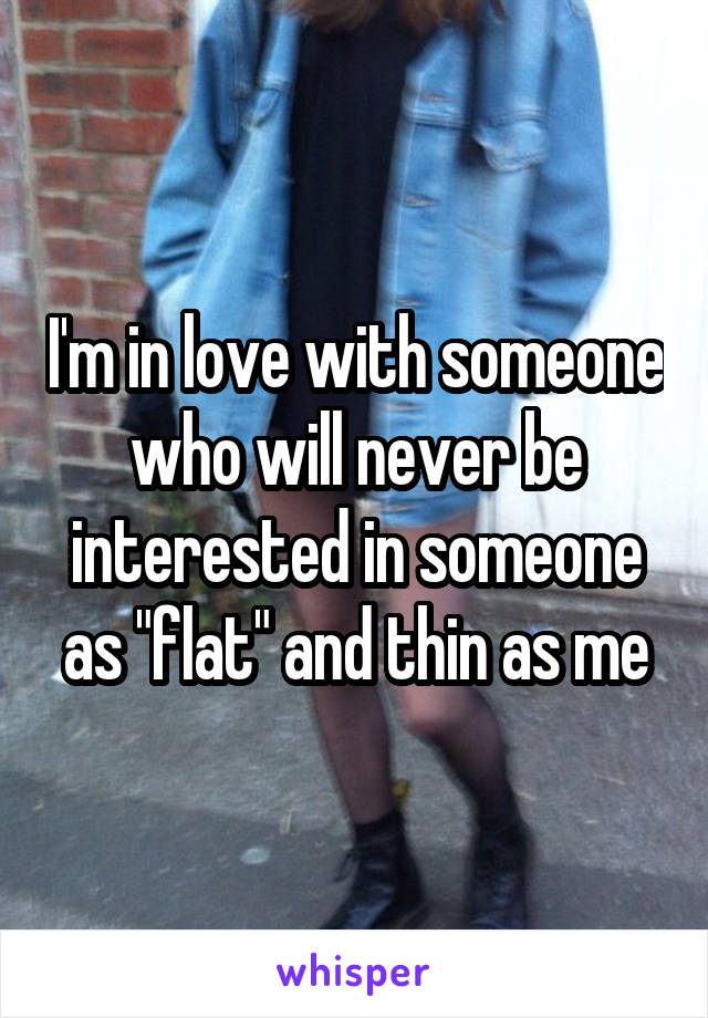 I'm in love with someone who will never be interested in someone as "flat" and thin as me