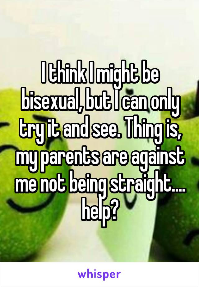 I think I might be bisexual, but I can only try it and see. Thing is, my parents are against me not being straight.... help?