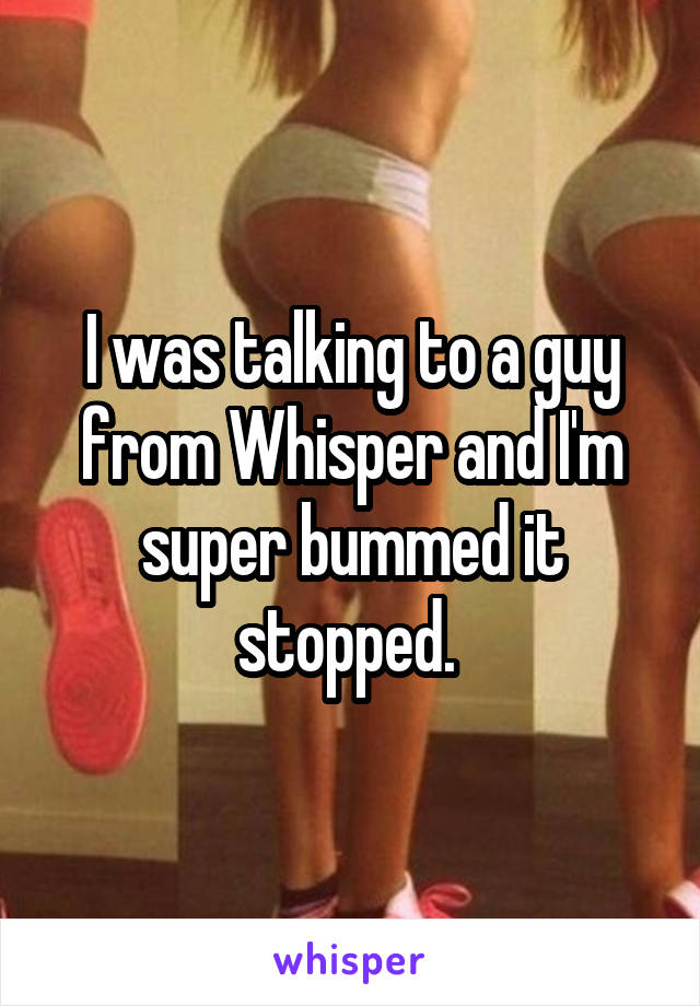 I was talking to a guy from Whisper and I'm super bummed it stopped. 