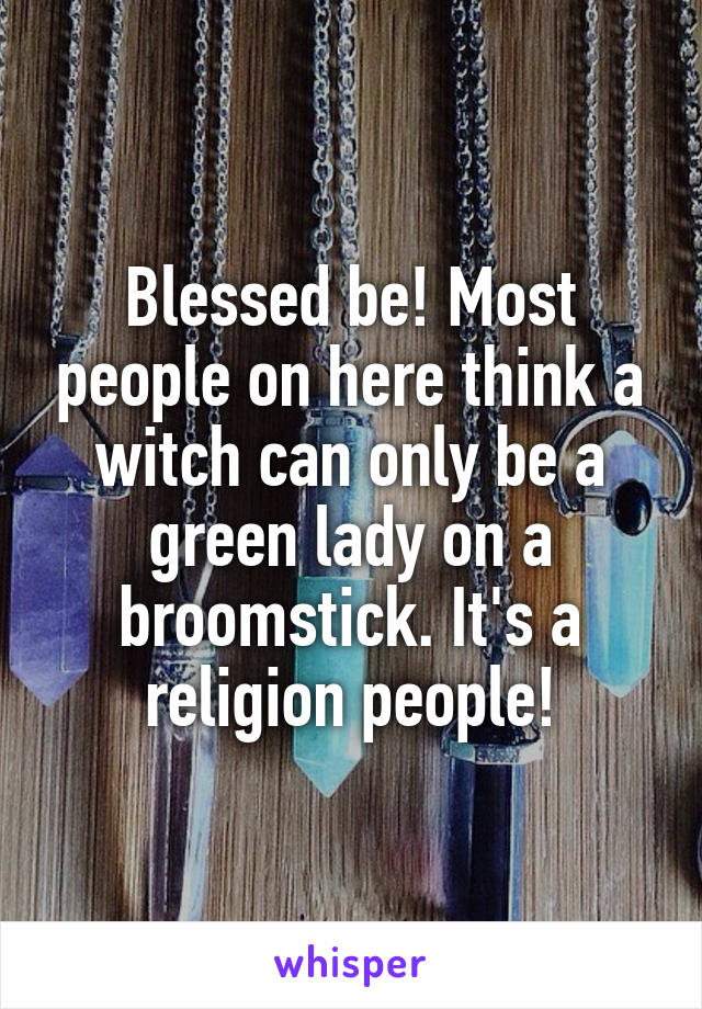 Blessed be! Most people on here think a witch can only be a green lady on a broomstick. It's a religion people!