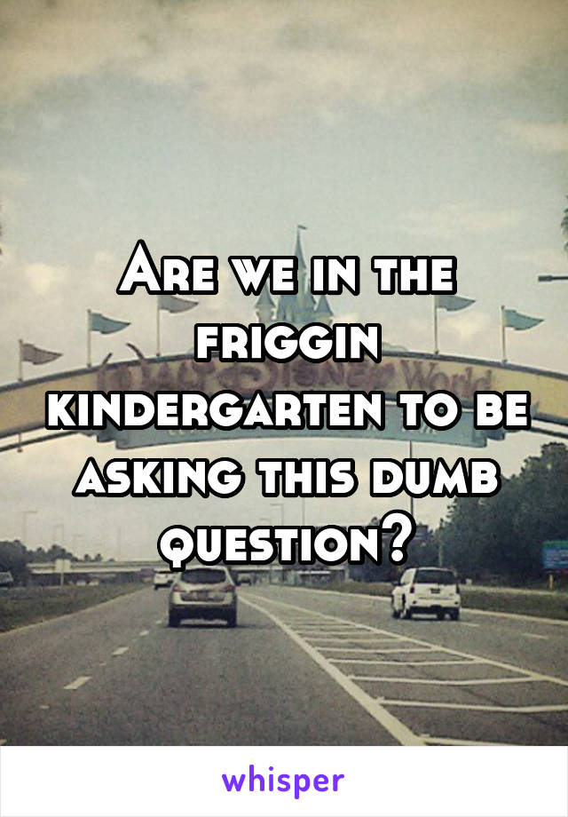 Are we in the friggin kindergarten to be asking this dumb question?