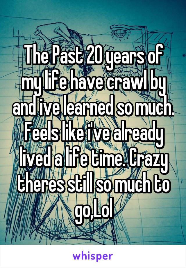 The Past 20 years of my life have crawl by and ive learned so much. Feels like i've already lived a life time. Crazy theres still so much to go,Lol