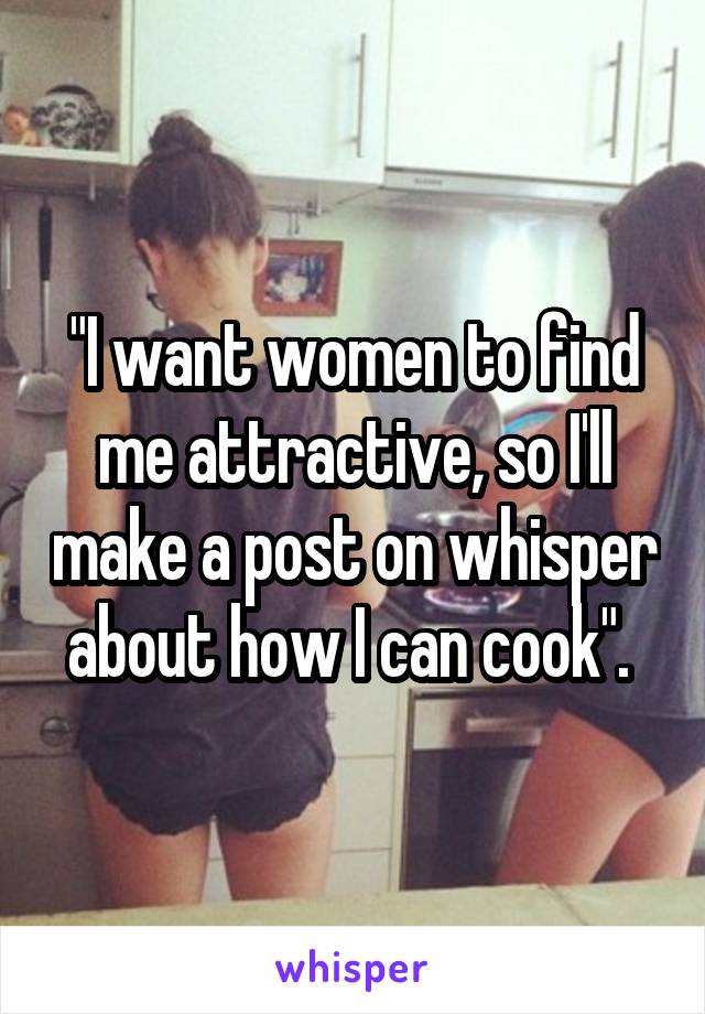 "I want women to find me attractive, so I'll make a post on whisper about how I can cook". 