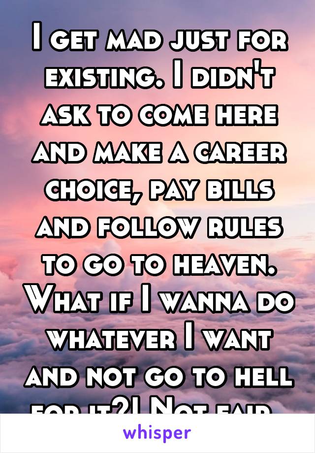 I get mad just for existing. I didn't ask to come here and make a career choice, pay bills and follow rules to go to heaven. What if I wanna do whatever I want and not go to hell for it?! Not fair. 