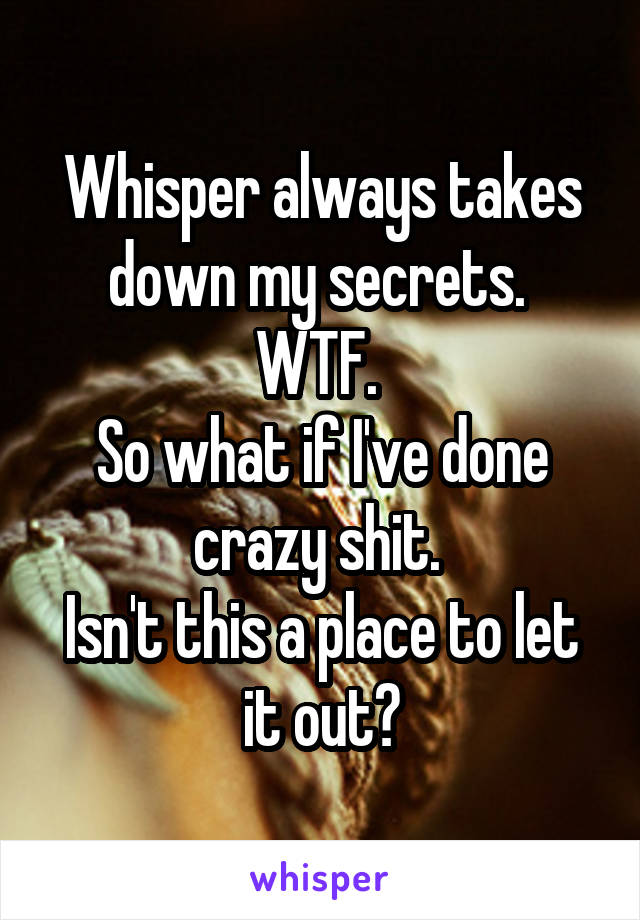 Whisper always takes down my secrets. 
WTF. 
So what if I've done crazy shit. 
Isn't this a place to let it out?