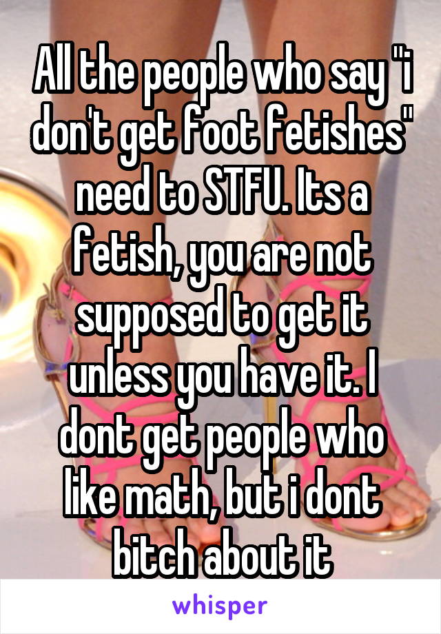 All the people who say "i don't get foot fetishes" need to STFU. Its a fetish, you are not supposed to get it unless you have it. I dont get people who like math, but i dont bitch about it