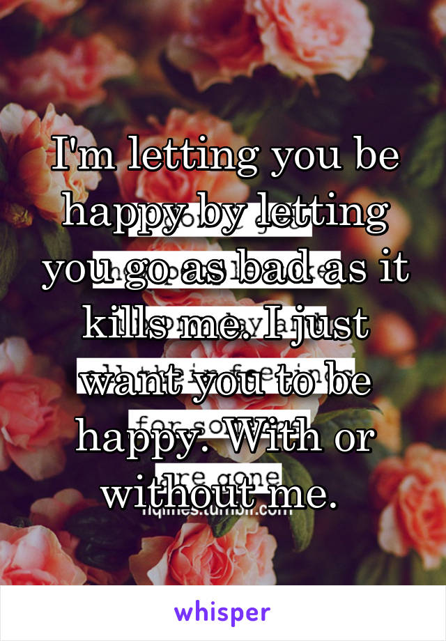 I'm letting you be happy by letting you go as bad as it kills me. I just want you to be happy. With or without me. 