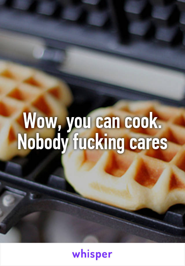 Wow, you can cook. Nobody fucking cares