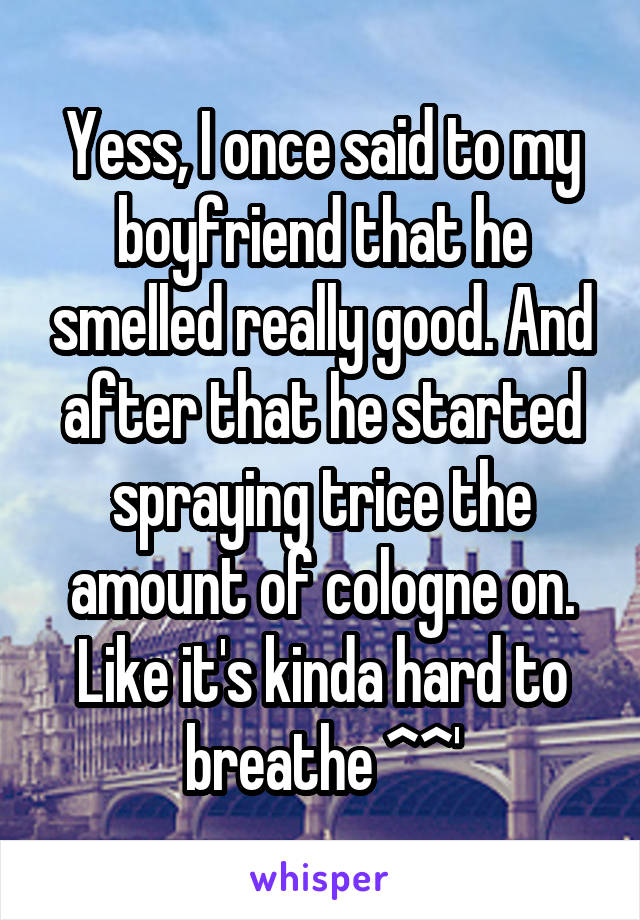 Yess, I once said to my boyfriend that he smelled really good. And after that he started spraying trice the amount of cologne on. Like it's kinda hard to breathe ^^'