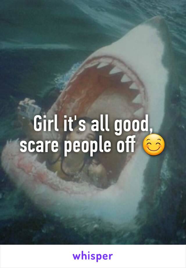 Girl it's all good, scare people off 😊