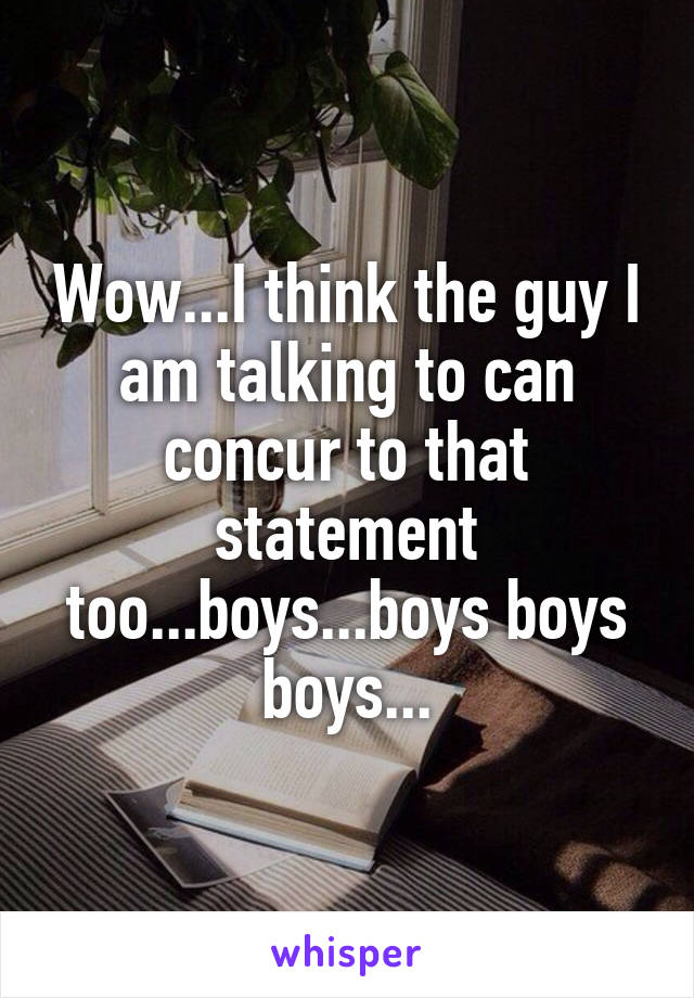 Wow...I think the guy I am talking to can concur to that statement too...boys...boys boys boys...