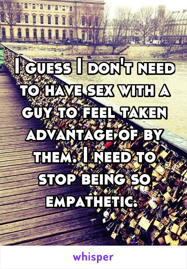 I guess I don't need to have sex with a guy to feel taken advantage of by them. I need to stop being so empathetic. 