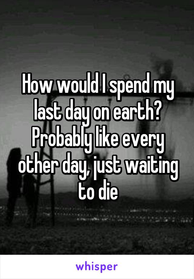 How would I spend my last day on earth? Probably like every other day, just waiting to die