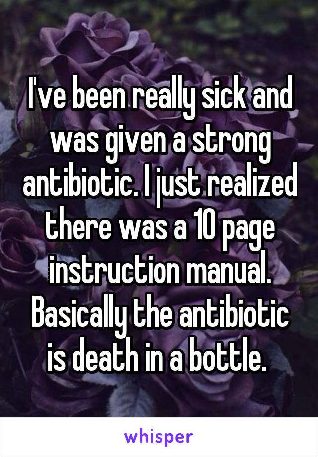 I've been really sick and was given a strong antibiotic. I just realized there was a 10 page instruction manual. Basically the antibiotic is death in a bottle. 