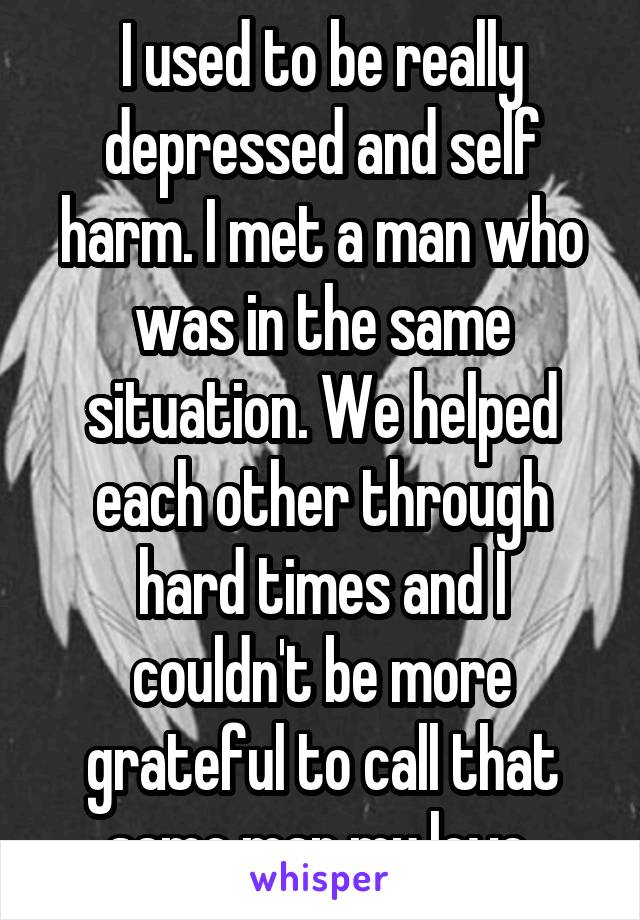 I used to be really depressed and self harm. I met a man who was in the same situation. We helped each other through hard times and I couldn't be more grateful to call that same man my love 