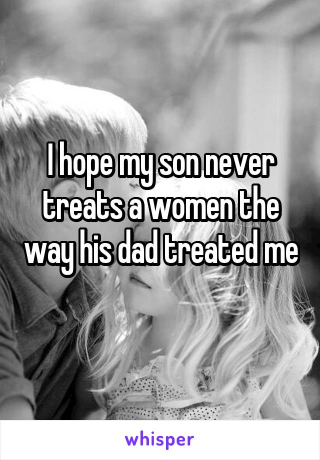 I hope my son never treats a women the way his dad treated me 