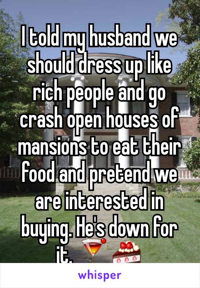 I told my husband we should dress up like rich people and go crash open houses of mansions to eat their food and pretend we are interested in buying. He's down for it. 🍸🍰