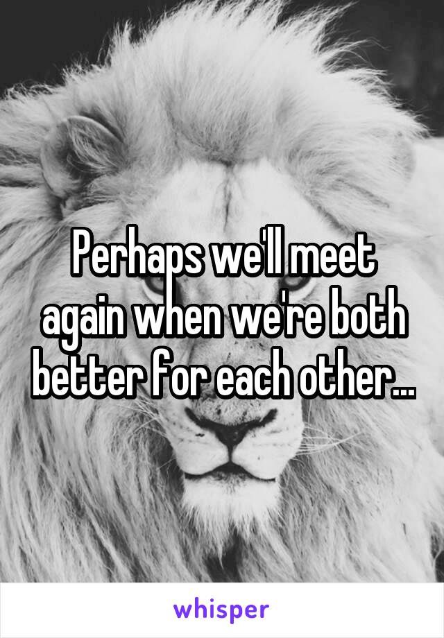 Perhaps we'll meet again when we're both better for each other...