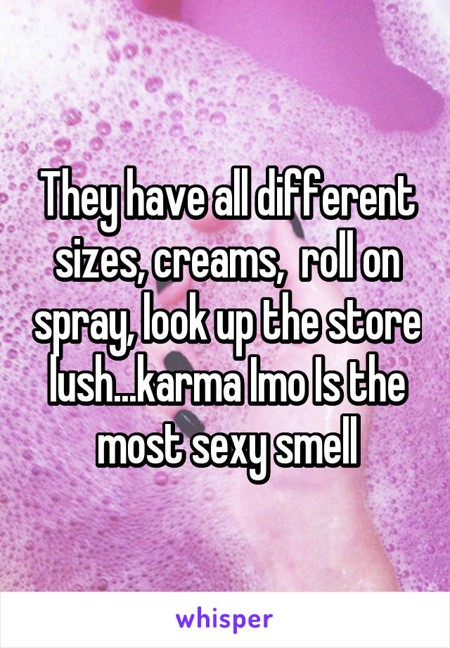 They have all different sizes, creams,  roll on spray, look up the store lush...karma Imo Is the most sexy smell