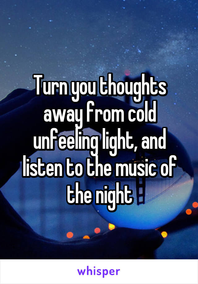 Turn you thoughts away from cold unfeeling light, and listen to the music of the night