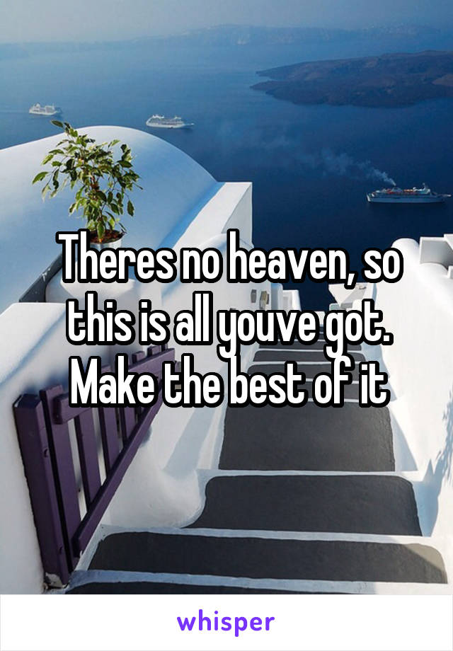 Theres no heaven, so this is all youve got. Make the best of it