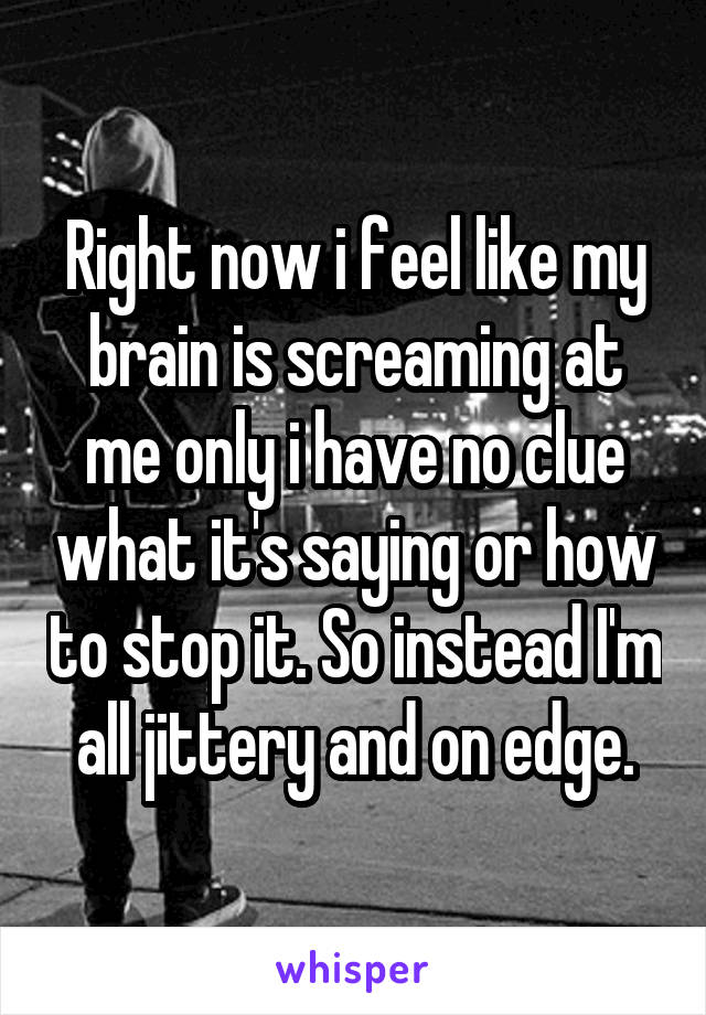 Right now i feel like my brain is screaming at me only i have no clue what it's saying or how to stop it. So instead I'm all jittery and on edge.