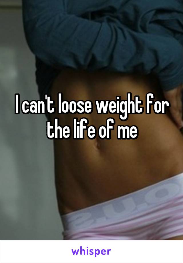 I can't loose weight for the life of me
