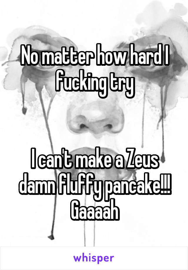 No matter how hard I fucking try


I can't make a Zeus damn fluffy pancake!!!
Gaaaah