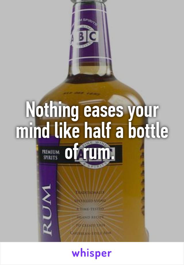 Nothing eases your mind like half a bottle of rum. 