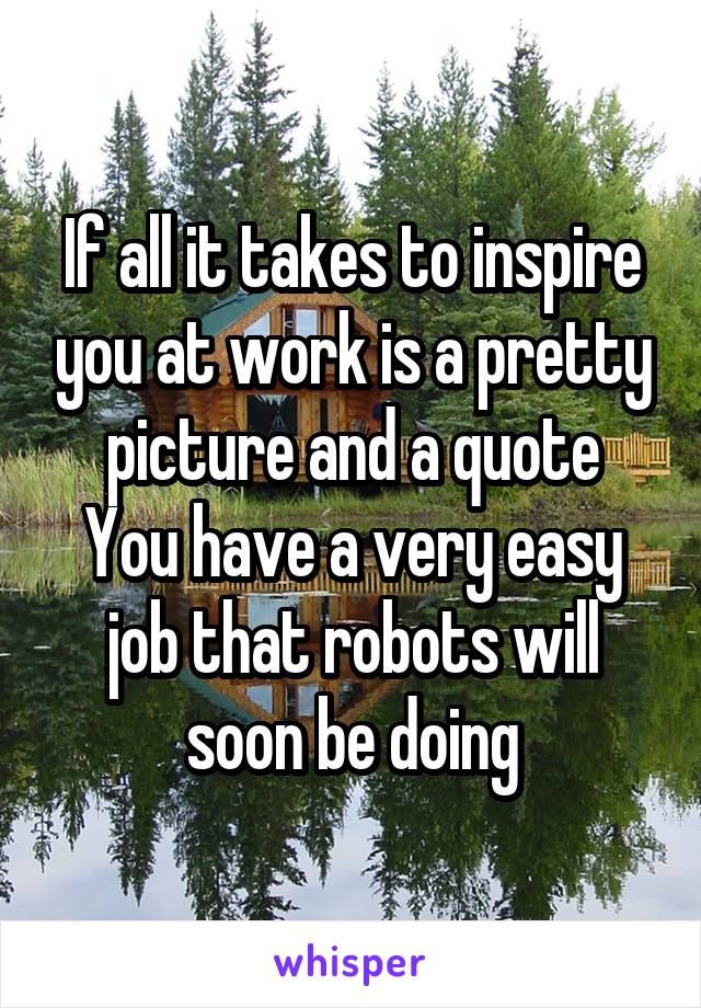 If all it takes to inspire you at work is a pretty picture and a quote
You have a very easy job that robots will soon be doing