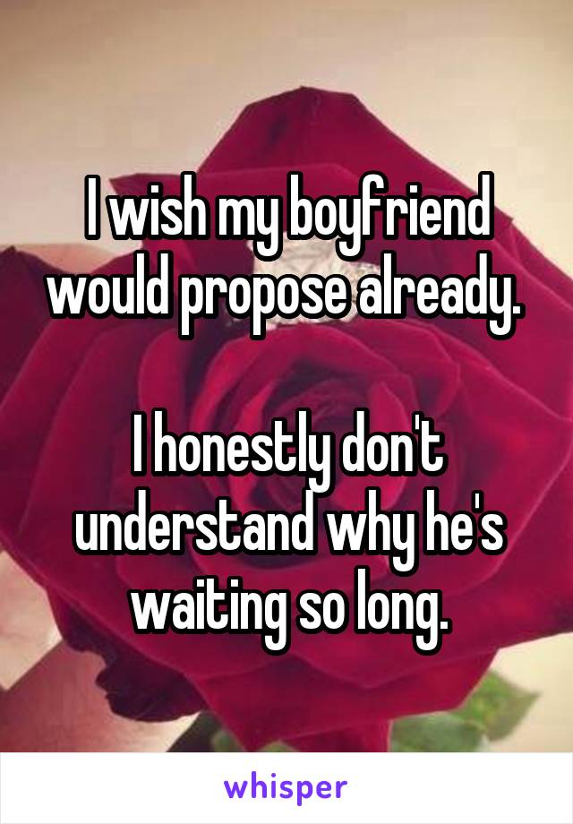 I wish my boyfriend would propose already. 

I honestly don't understand why he's waiting so long.