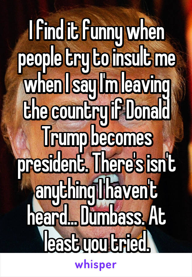 I find it funny when people try to insult me when I say I'm leaving the country if Donald Trump becomes president. There's isn't anything I haven't heard... Dumbass. At least you tried.