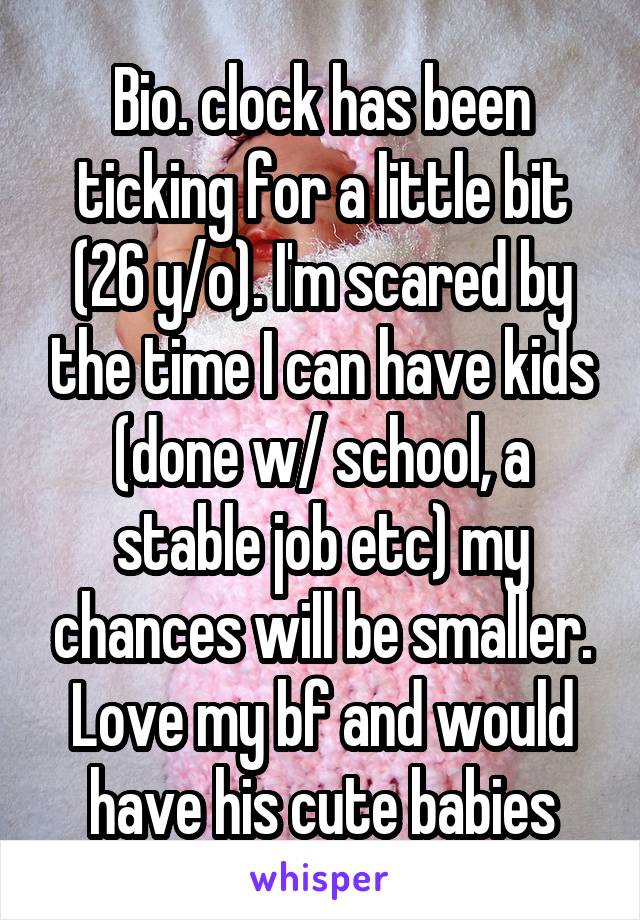 Bio. clock has been ticking for a little bit (26 y/o). I'm scared by the time I can have kids (done w/ school, a stable job etc) my chances will be smaller. Love my bf and would have his cute babies