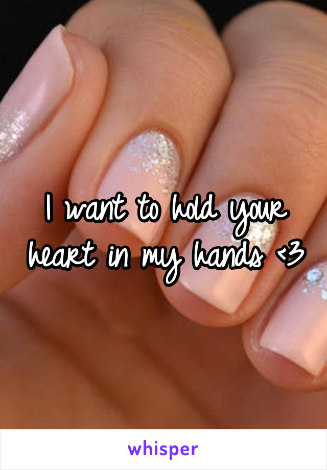 I want to hold your heart in my hands <3