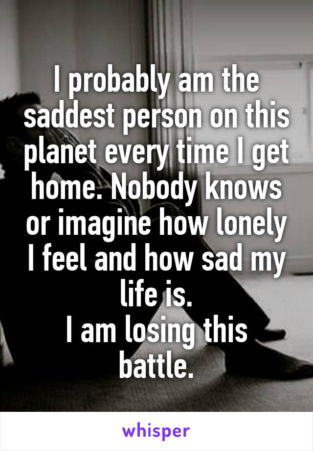 I probably am the saddest person on this planet every time I get home. Nobody knows or imagine how lonely I feel and how sad my life is.
I am losing this battle.