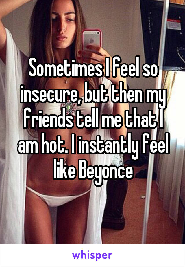 Sometimes I feel so insecure, but then my friends tell me that I am hot. I instantly feel like Beyonce
