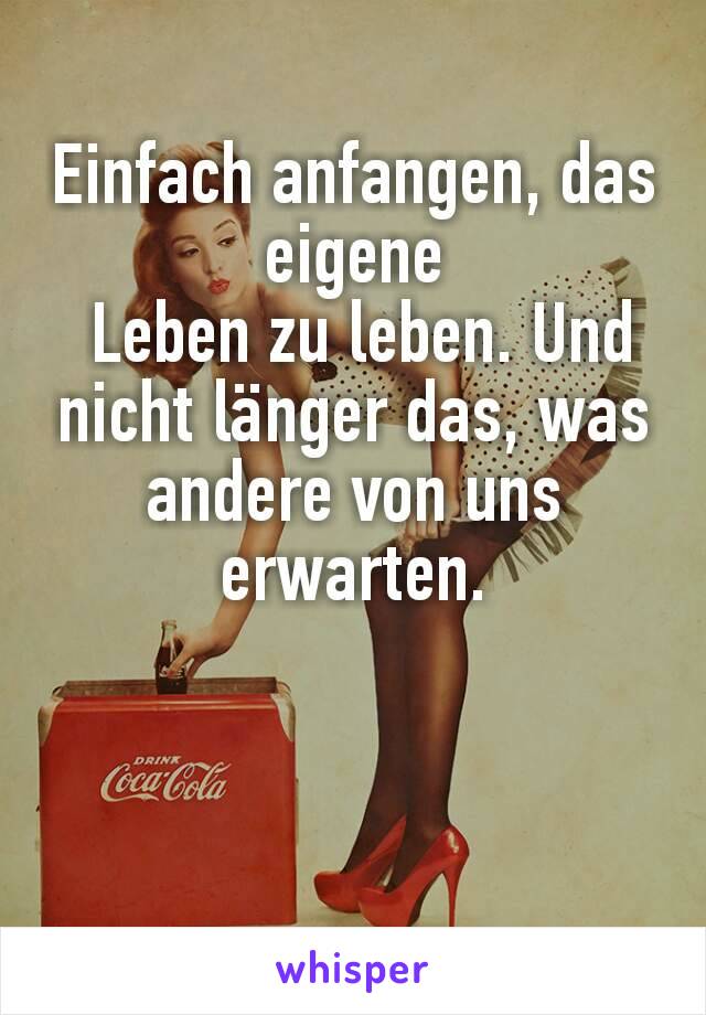 Einfach anfangen, das
eigene
 Leben zu leben. Und nicht länger das, was andere von uns erwarten.