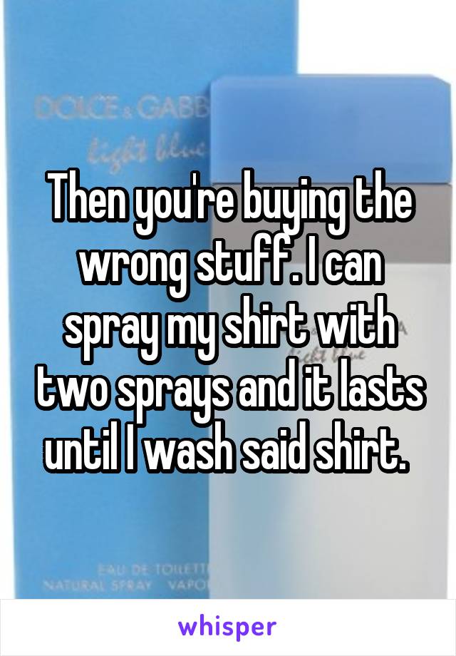 Then you're buying the wrong stuff. I can spray my shirt with two sprays and it lasts until I wash said shirt. 