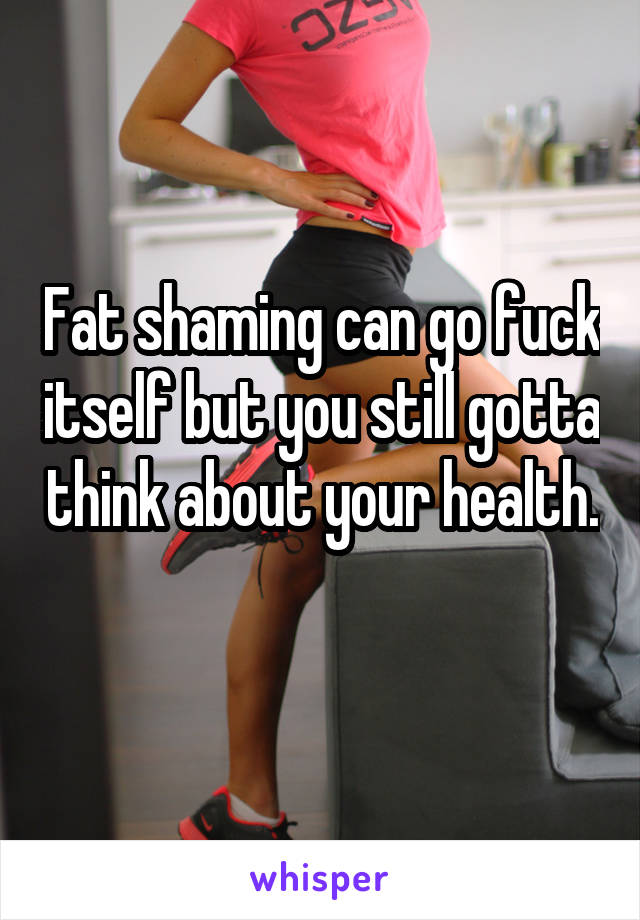 Fat shaming can go fuck itself but you still gotta think about your health. 