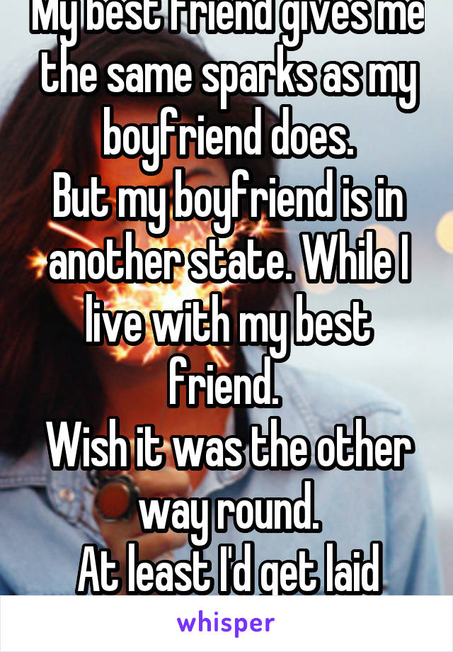 My best friend gives me the same sparks as my boyfriend does.
But my boyfriend is in another state. While I live with my best friend. 
Wish it was the other way round.
At least I'd get laid that way!