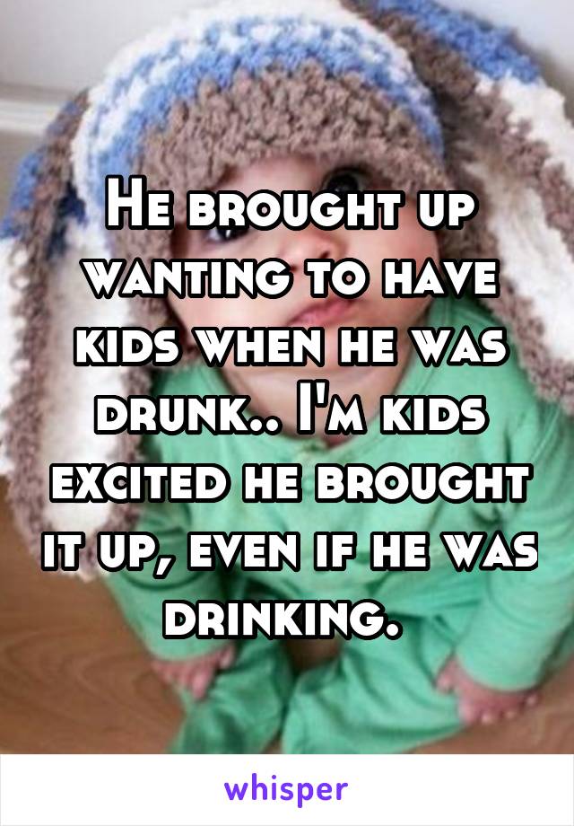 He brought up wanting to have kids when he was drunk.. I'm kids excited he brought it up, even if he was drinking. 