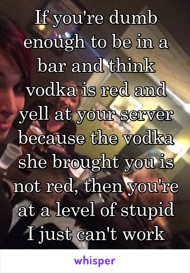 If you're dumb enough to be in a bar and think vodka is red and yell at your server because the vodka she brought you is not red, then you're at a level of stupid I just can't work with. 