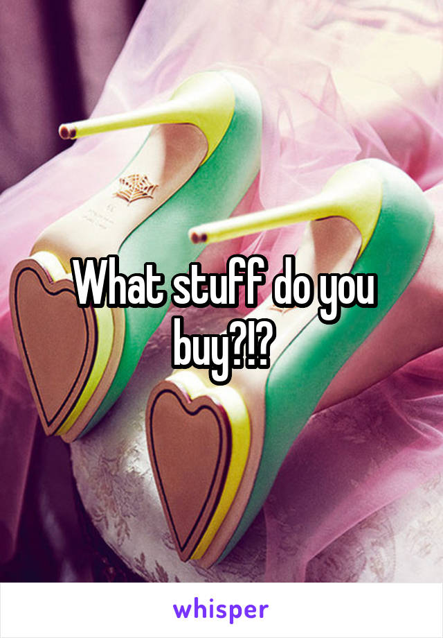 What stuff do you buy?!?