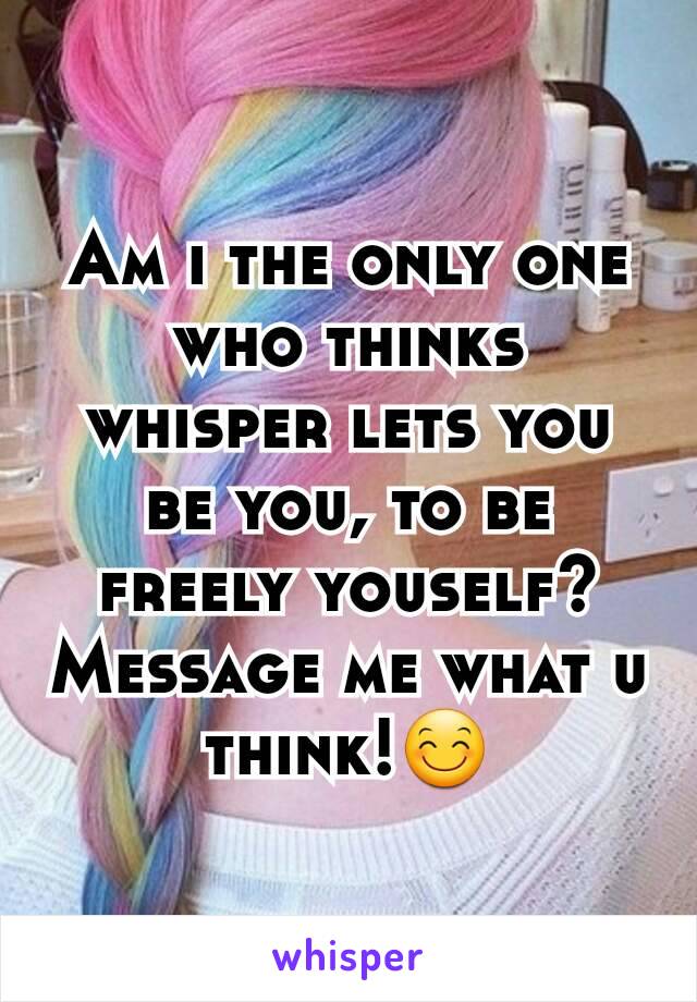 Am i the only one who thinks whisper lets you be you, to be freely youself? Message me what u think!😊